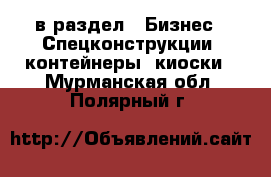  в раздел : Бизнес » Спецконструкции, контейнеры, киоски . Мурманская обл.,Полярный г.